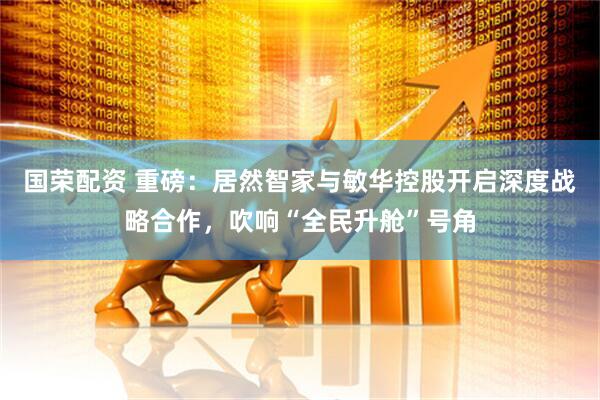 国荣配资 重磅：居然智家与敏华控股开启深度战略合作，吹响“全民升舱”号角
