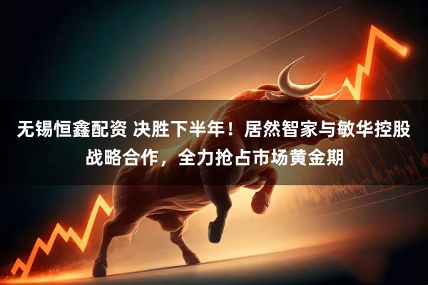 无锡恒鑫配资 决胜下半年！居然智家与敏华控股战略合作，全力抢占市场黄金期
