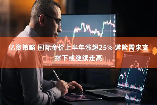 亿资策略 国际金价上半年涨超25% 避险需求支撑下或继续走高