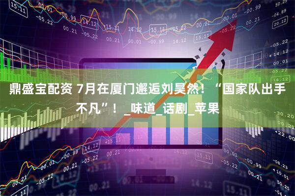 鼎盛宝配资 7月在厦门邂逅刘昊然！“国家队出手不凡”！_味道_话剧_苹果