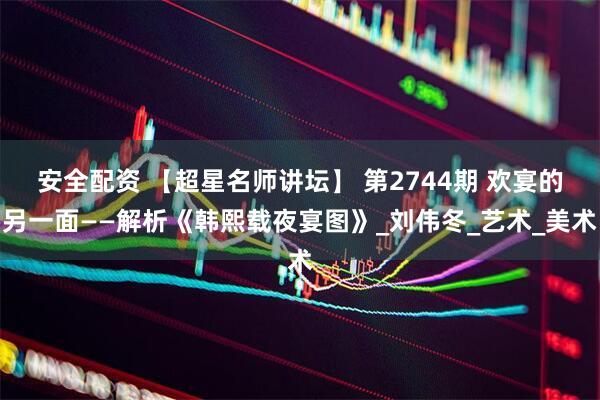安全配资 【超星名师讲坛】 第2744期 欢宴的另一面——解析《韩熙载夜宴图》_刘伟冬_艺术_美术