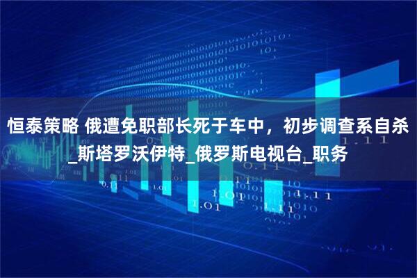 恒泰策略 俄遭免职部长死于车中，初步调查系自杀_斯塔罗沃伊特_俄罗斯电视台_职务