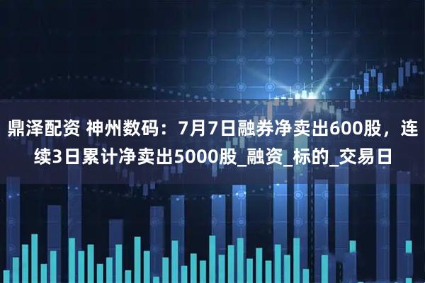 鼎泽配资 神州数码：7月7日融券净卖出600股，连续3日累计净卖出5000股_融资_标的_交易日