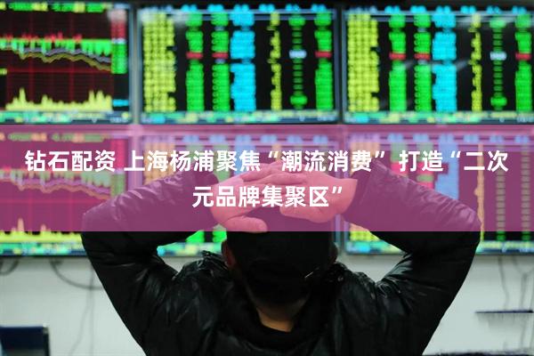钻石配资 上海杨浦聚焦“潮流消费” 打造“二次元品牌集聚区”