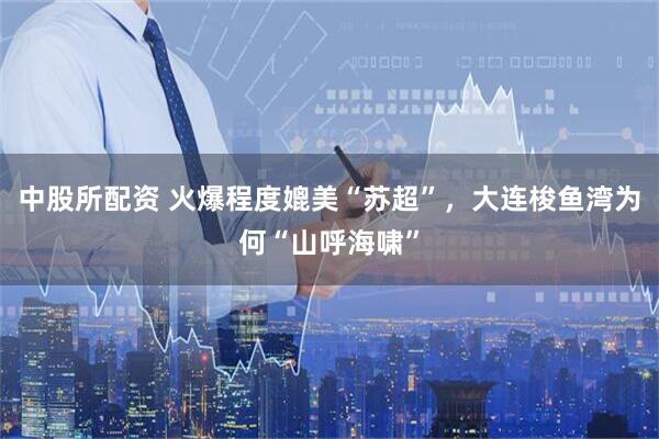 中股所配资 火爆程度媲美“苏超”，大连梭鱼湾为何“山呼海啸”