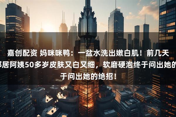 嘉创配资 妈咪咪鸭：一盆水洗出嫩白肌！前几天发现邻居阿姨50多岁皮肤又白又细，软磨硬泡终于问出她的绝招！