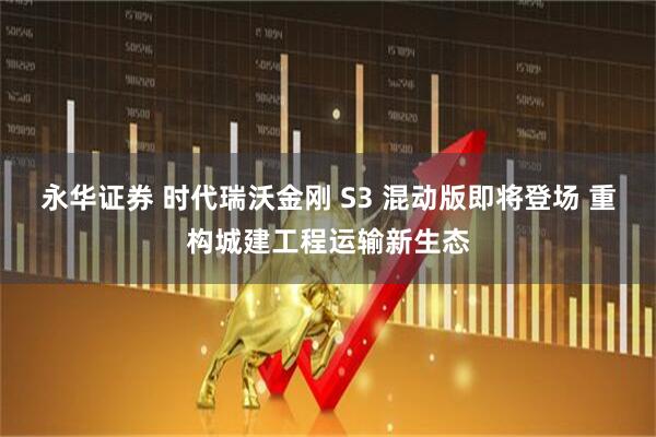 永华证券 时代瑞沃金刚 S3 混动版即将登场 重构城建工程运输新生态