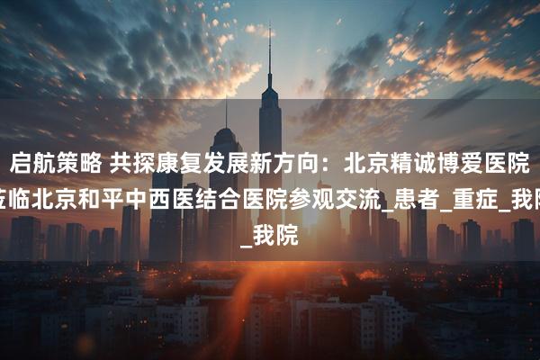 启航策略 共探康复发展新方向：北京精诚博爱医院莅临北京和平中西医结合医院参观交流_患者_重症_我院