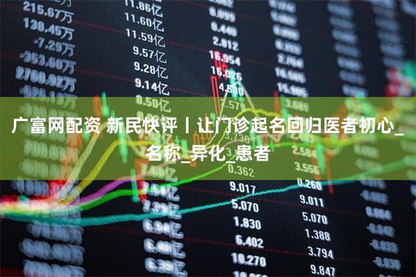 广富网配资 新民快评丨让门诊起名回归医者初心_名称_异化_患者