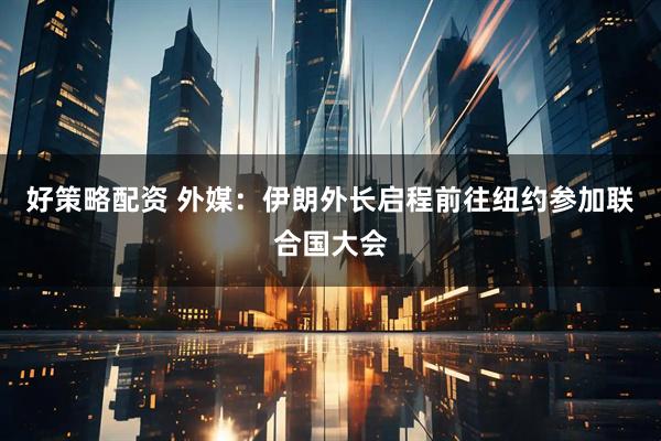 好策略配资 外媒：伊朗外长启程前往纽约参加联合国大会