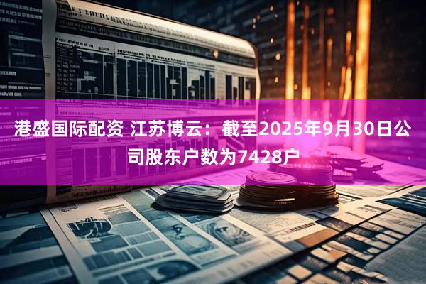 港盛国际配资 江苏博云：截至2025年9月30日公司股东户数为7428户