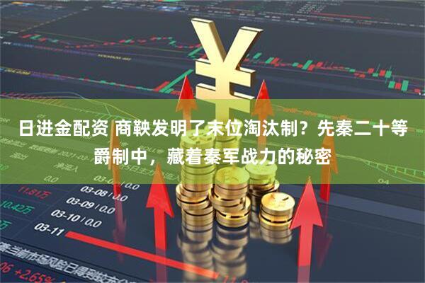 日进金配资 商鞅发明了末位淘汰制？先秦二十等爵制中，藏着秦军战力的秘密