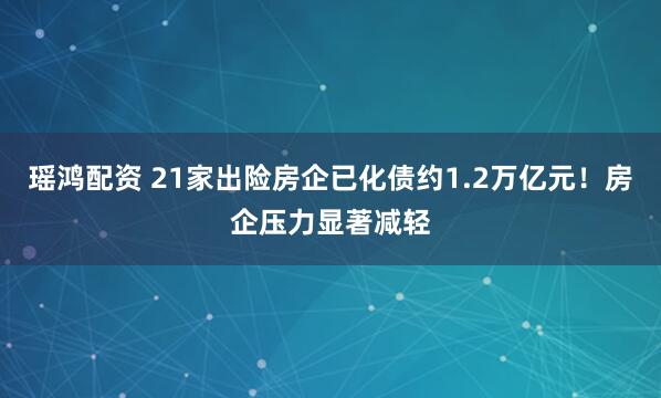 瑶鸿配资 21家出险房企已化债约1.2万亿元！房企压力显著减轻