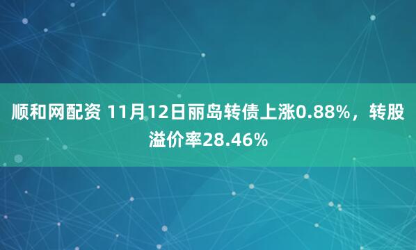 顺和网配资 11月12日丽岛转债上涨0.88%，转股溢价率28.46%